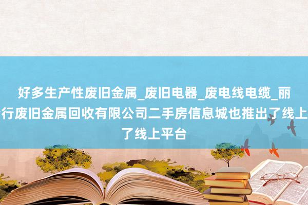 好多生产性废旧金属_废旧电器_废电线电缆_丽江峰行废旧金属回收有限公司二手房信息城也推出了线上平台
