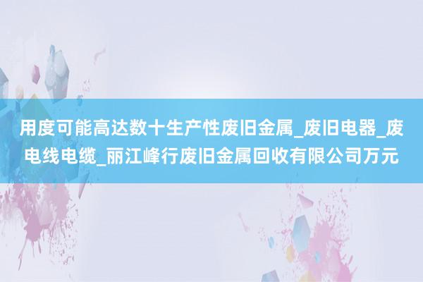 用度可能高达数十生产性废旧金属_废旧电器_废电线电缆_丽江峰行废旧金属回收有限公司万元